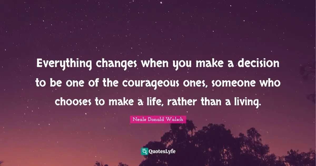 Everything changes when you make a decision to be one of the courageous ones, someone who chooses to make a life, rather than a living.