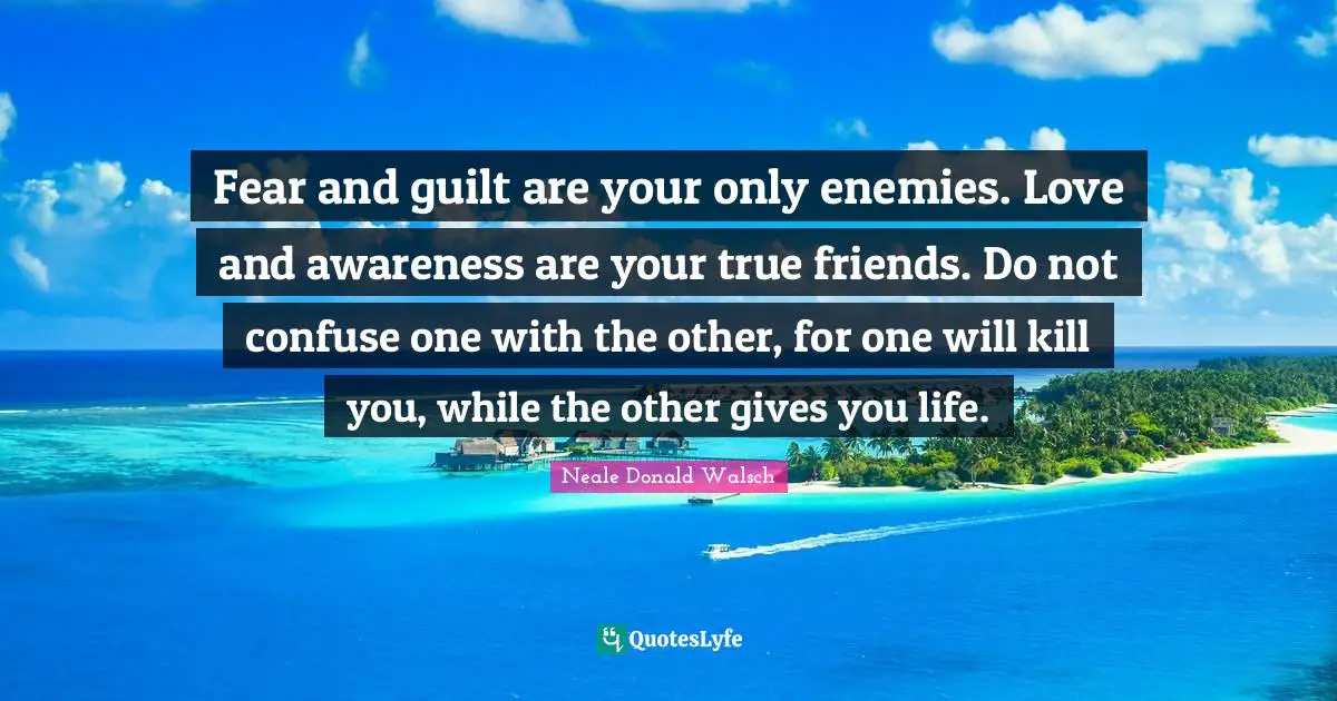 Fear and guilt are your only enemies. Love and awareness are your true friends. Do not confuse one with the other, for one will kill you, while the other gives you life.