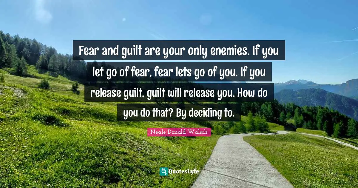 Fear and guilt are your only enemies. If you let go of fear, fear lets go of you. If you release guilt, guilt will release you. How do you do that? By deciding to.