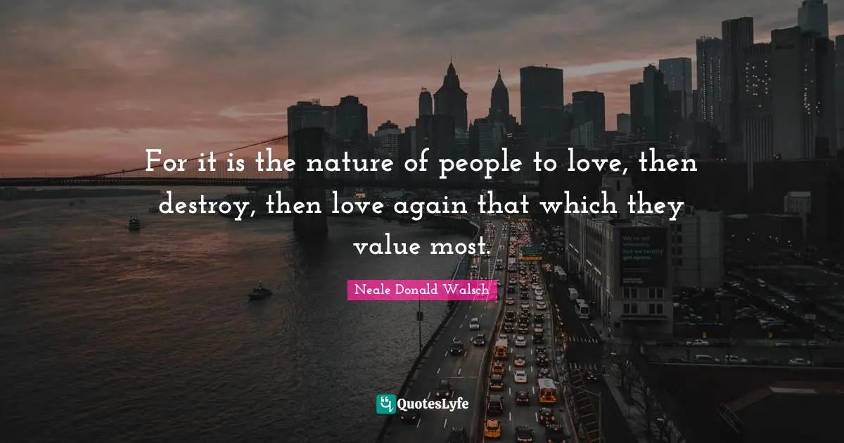 For it is the nature of people to love, then destroy, then love again that which they value most.