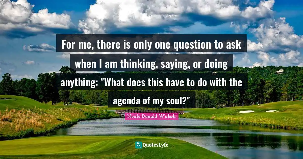 For me, there is only one question to ask when I am thinking, saying, or doing anything: "What does this have to do with the agenda of my soul?"