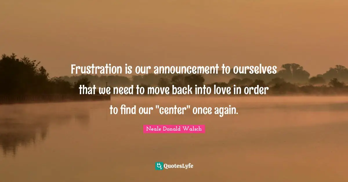 Frustration is our announcement to ourselves that we need to move back into love in order to find our "center" once again.