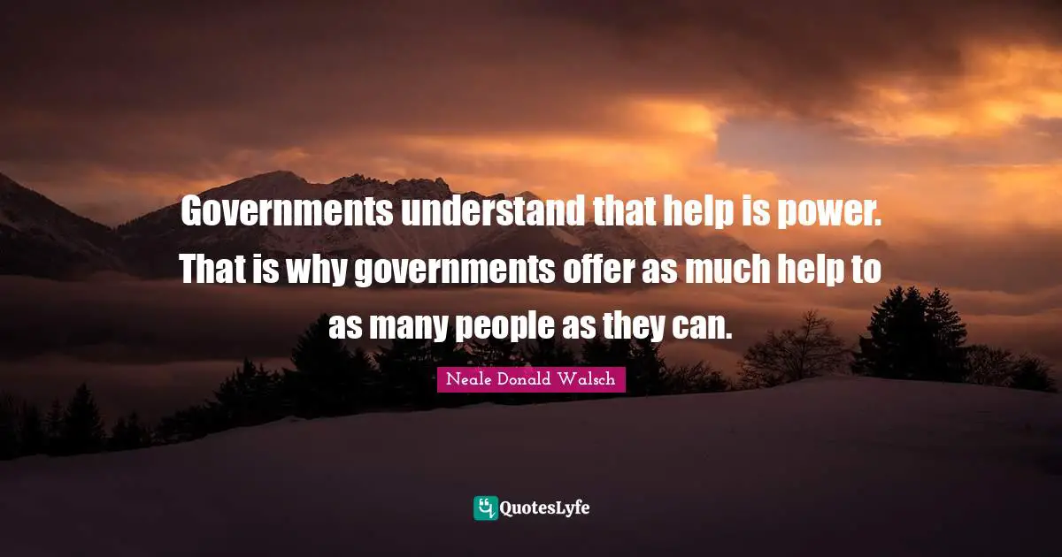 Governments understand that help is power. That is why governments offer as much help to as many people as they can.