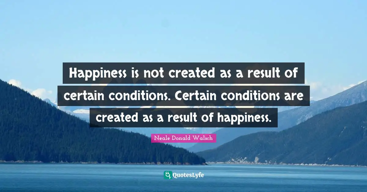 Happiness is not created as a result of certain conditions. Certain conditions are created as a result of happiness.