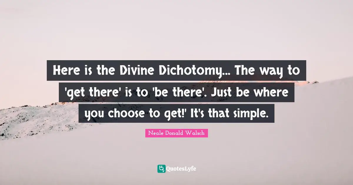 Here is the Divine Dichotomy... The way to 'get there' is to 'be there'. Just be where you choose to get!' It's that simple.