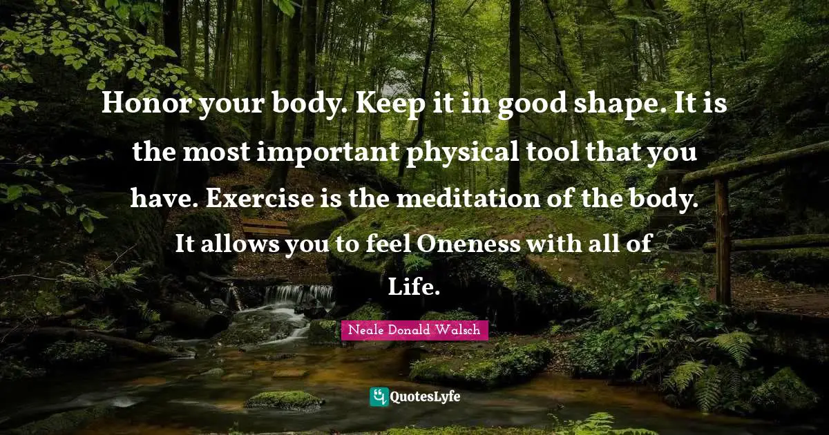 Honor your body. Keep it in good shape. It is the most important physical tool that you have. Exercise is the meditation of the body. It allows you to feel Oneness with all of Life.