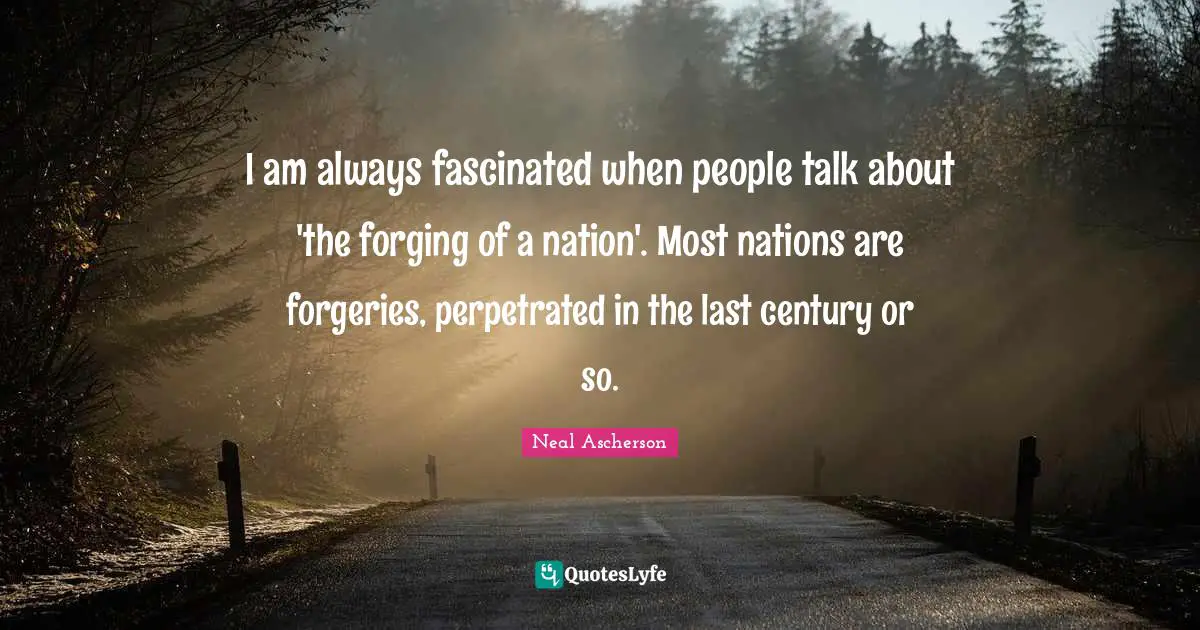 I am always fascinated when people talk about 'the forging of a nation'. Most nations are forgeries, perpetrated in the last century or so.