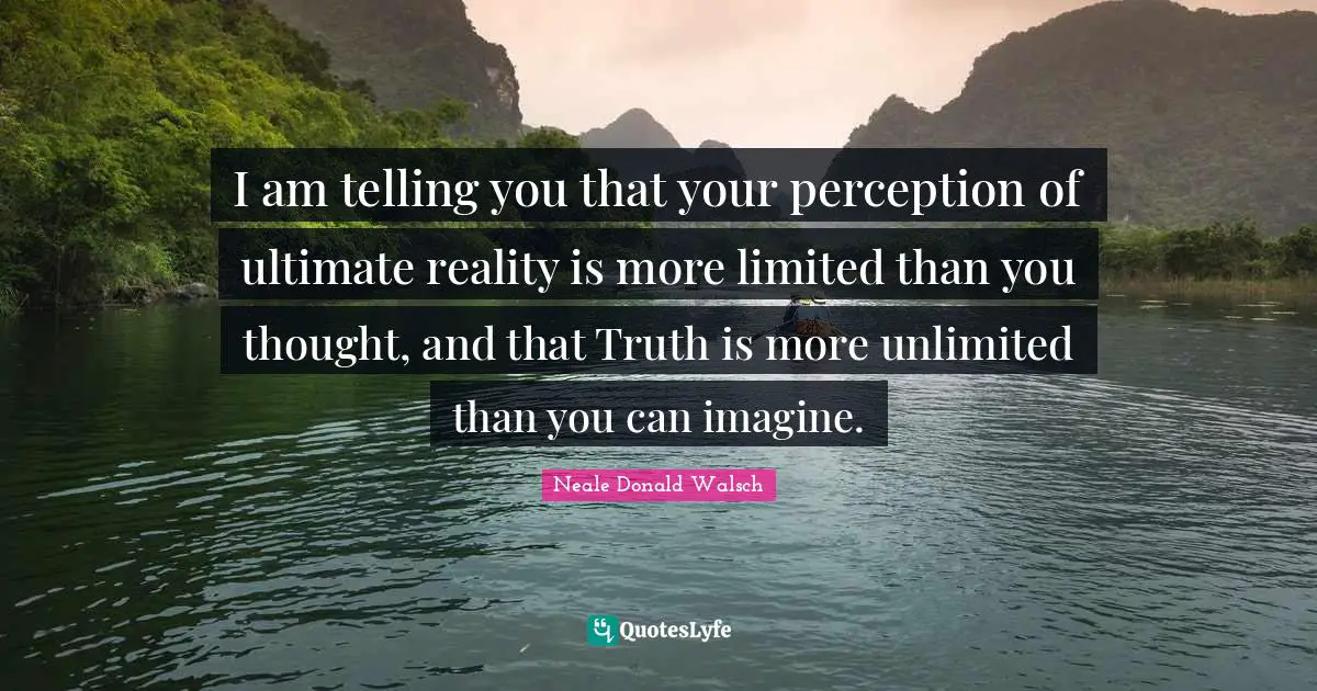 I am telling you that your perception of ultimate reality is more limited than you thought, and that Truth is more unlimited than you can imagine.