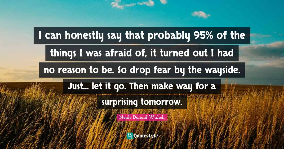 I can honestly say that probably 95% of the things I was afraid of, it turned out I had no reason to be. So drop fear by the wayside. Just... let it go. Then make way for a surprising tomorrow.