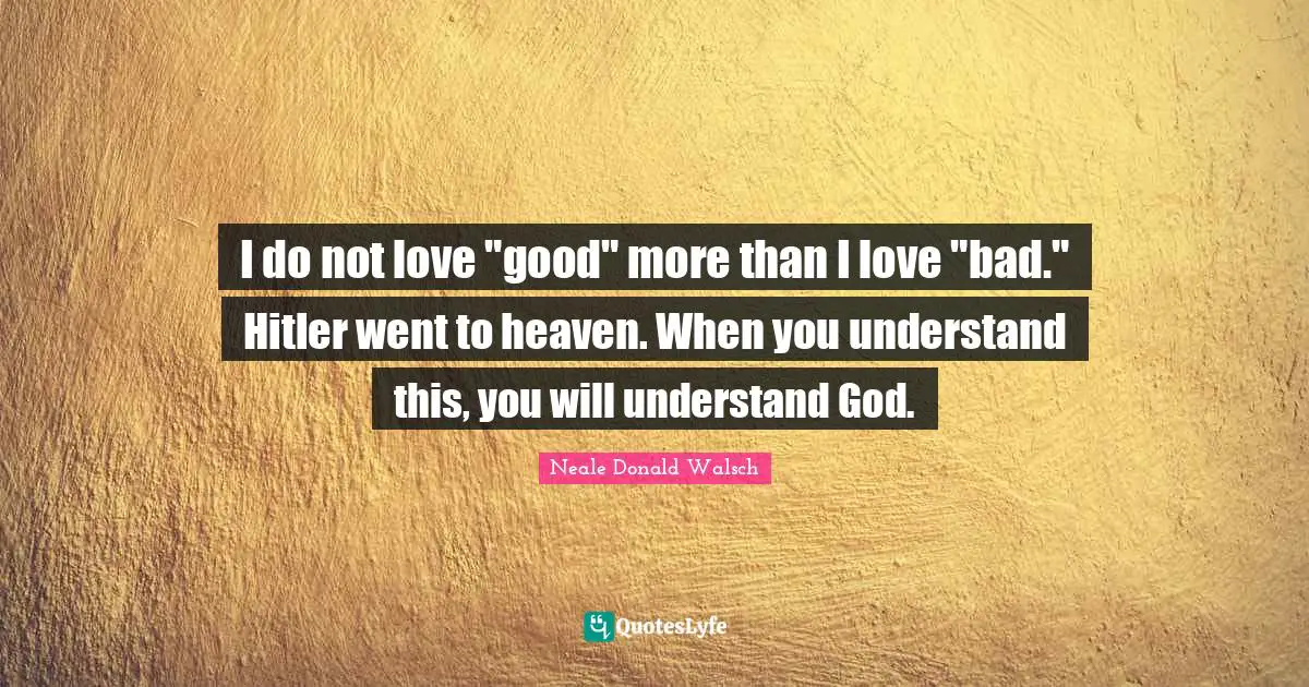 I do not love "good" more than I love "bad." Hitler went to heaven. When you understand this, you will understand God.
