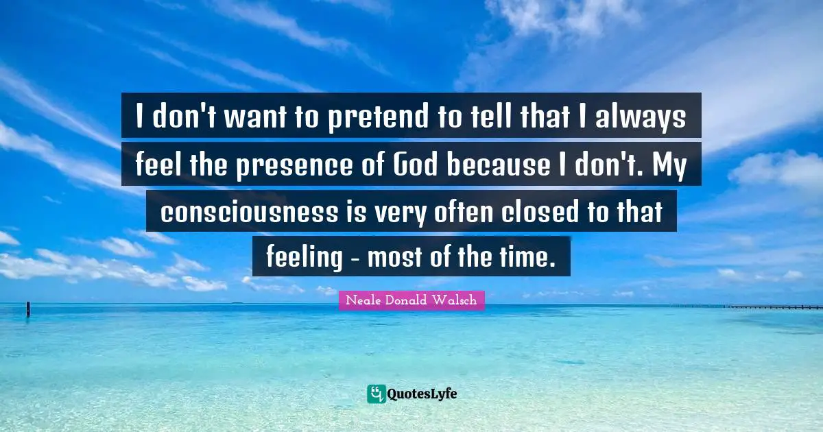 I don't want to pretend to tell that I always feel the presence of God because I don't. My consciousness is very often closed to that feeling - most of the time.