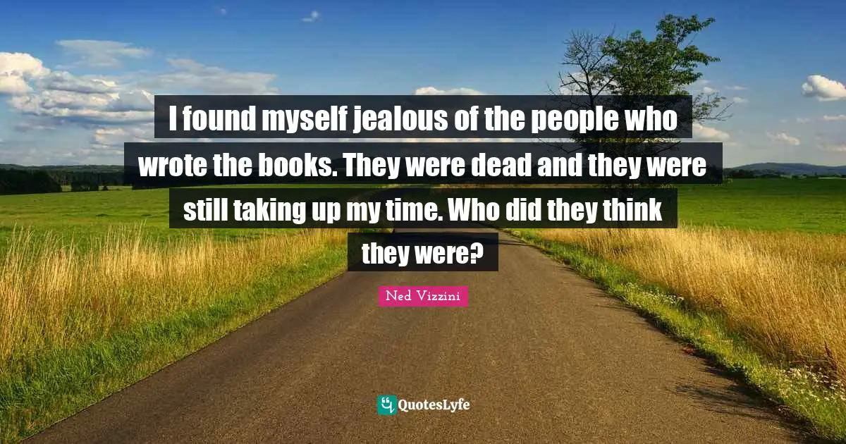 Ned Vizzini Quotes: "I found myself jealous of the people who wrote the books. They were dead and they were still taking up my time. Who did they think they were?"
