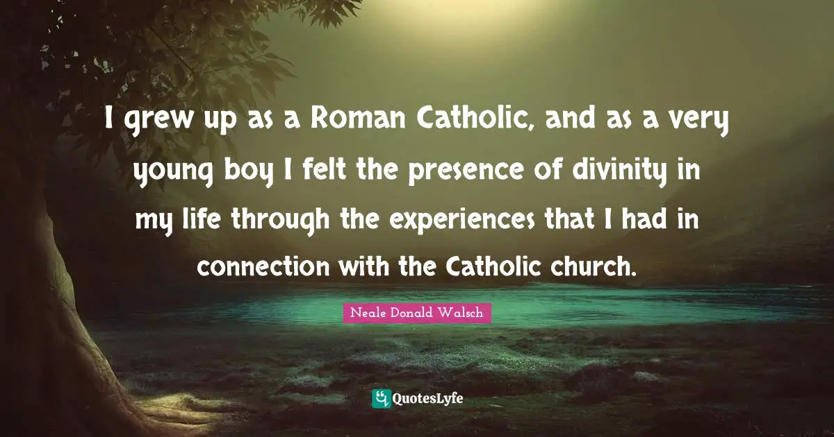 I grew up as a Roman Catholic, and as a very young boy I felt the presence of divinity in my life through the experiences that I had in connection with the Catholic church.