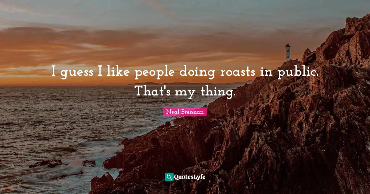 I guess I like people doing roasts in public. That's my thing.