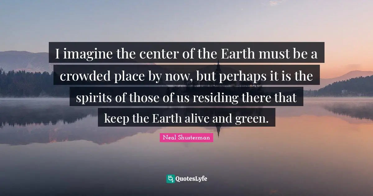 I imagine the center of the Earth must be a crowded place by now, but perhaps it is the spirits of those of us residing there that keep the Earth alive and green.