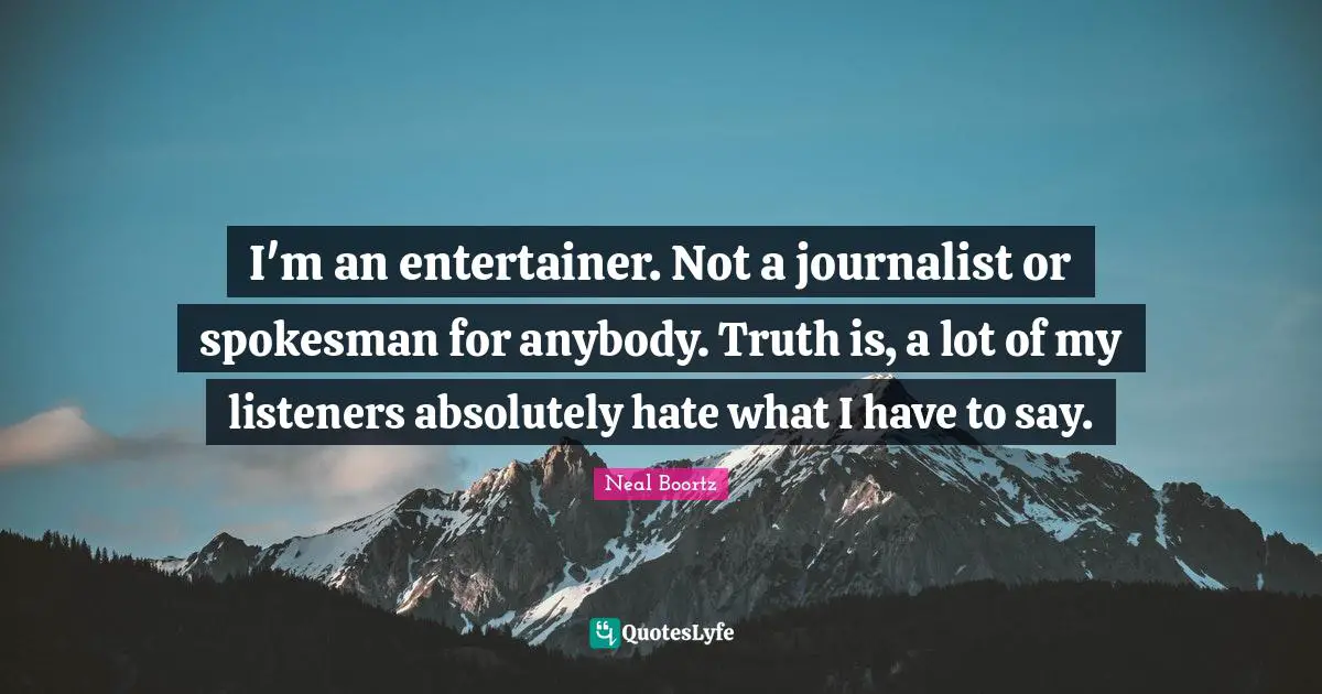 I'm an entertainer. Not a journalist or spokesman for anybody. Truth is, a lot of my listeners absolutely hate what I have to say.
