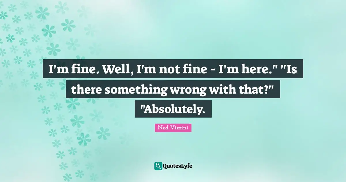 I'm fine. Well, I'm not fine - I'm here." "Is there something wrong with that?" "Absolutely.