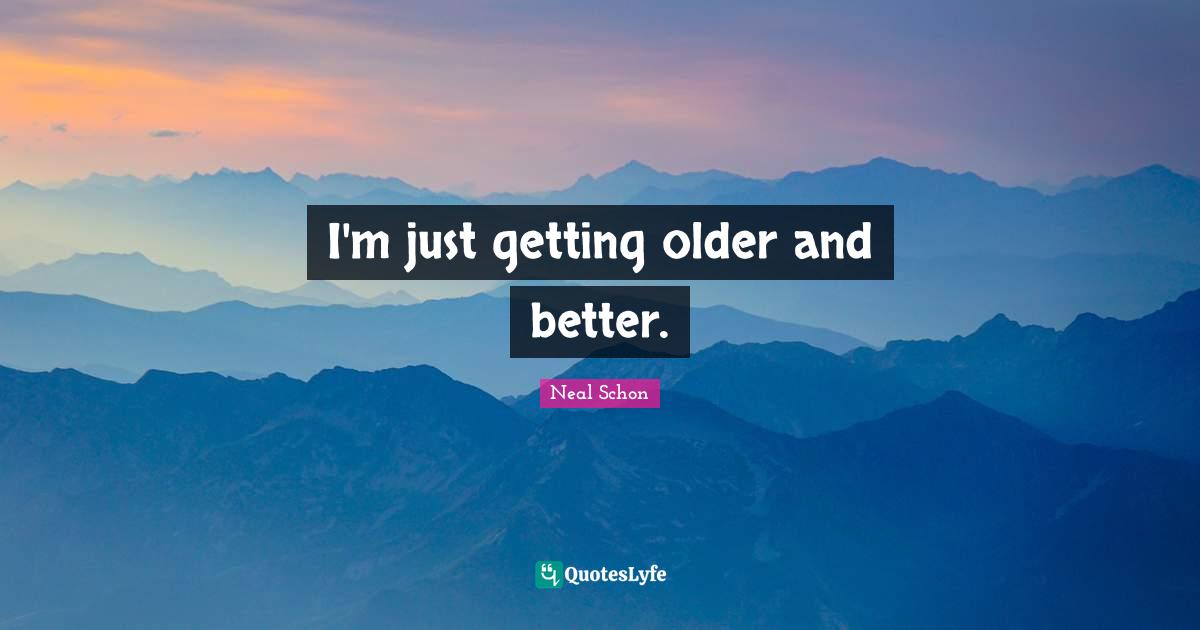 I'm just getting older and better.