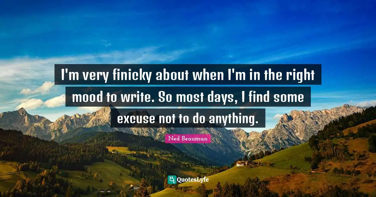 I'm very finicky about when I'm in the right mood to write. So most days, I find some excuse not to do anything.