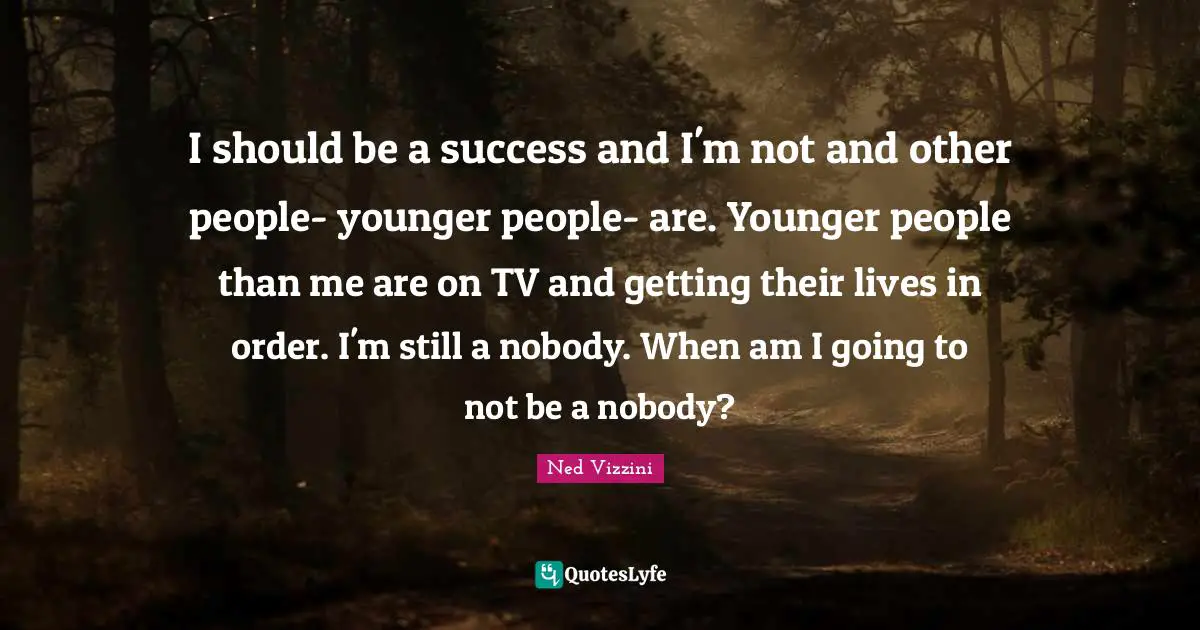 I should be a success and I'm not and other people- younger people- are. Younger people than me are on TV and getting their lives in order. I'm still a nobody. When am I going to not be a nobody?