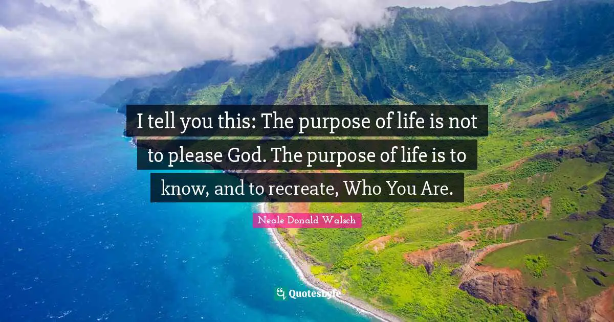 I tell you this: The purpose of life is not to please God. The purpose of life is to know, and to recreate, Who You Are.