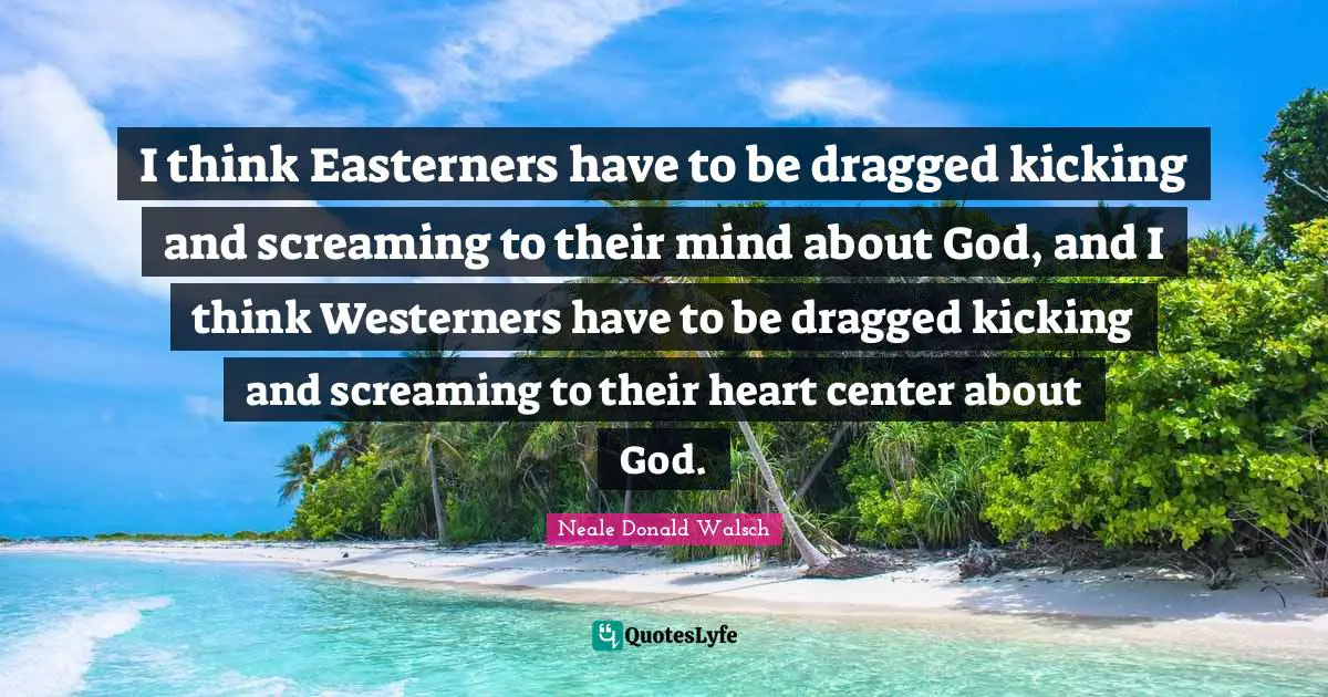 I think Easterners have to be dragged kicking and screaming to their mind about God, and I think Westerners have to be dragged kicking and screaming to their heart center about God.