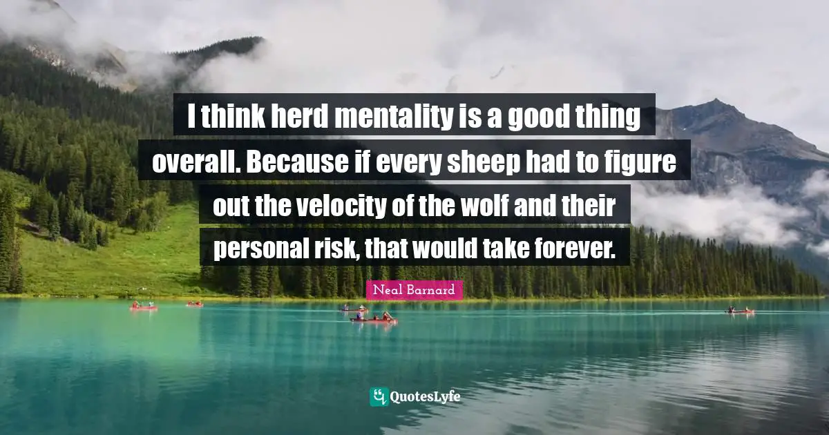 I think herd mentality is a good thing overall. Because if every sheep had to figure out the velocity of the wolf and their personal risk, that would take forever.
