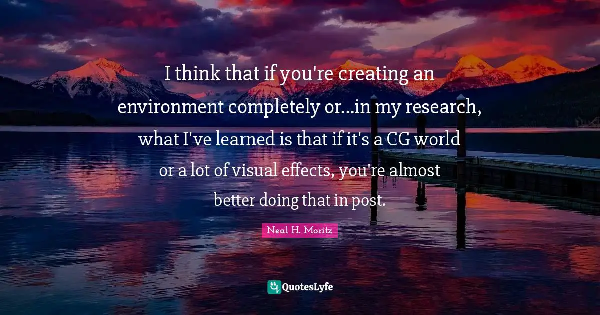 I think that if you're creating an environment completely or...in my research, what I've learned is that if it's a CG world or a lot of visual effects, you're almost better doing that in post.