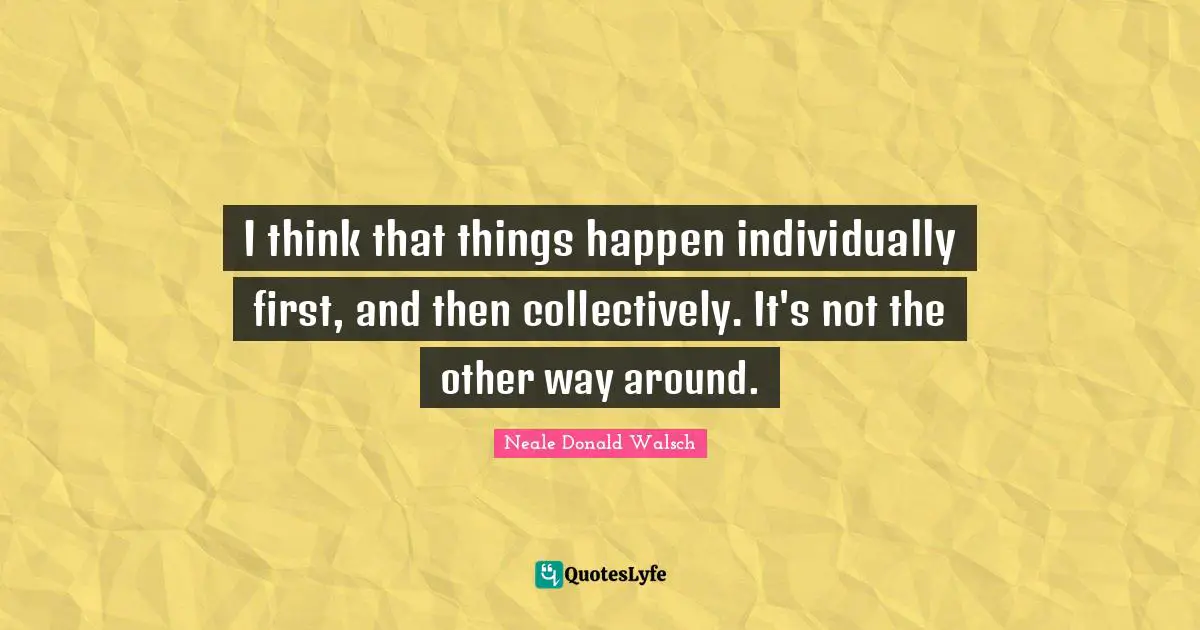 I think that things happen individually first, and then collectively. It's not the other way around.