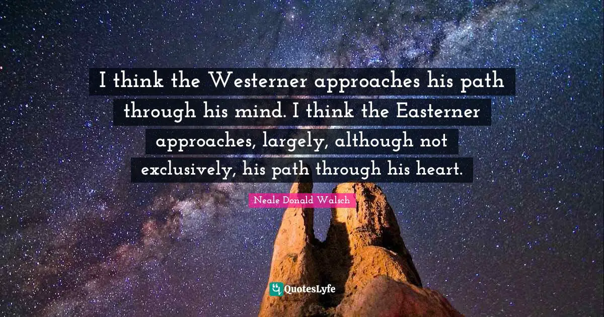 I think the Westerner approaches his path through his mind. I think the Easterner approaches, largely, although not exclusively, his path through his heart.