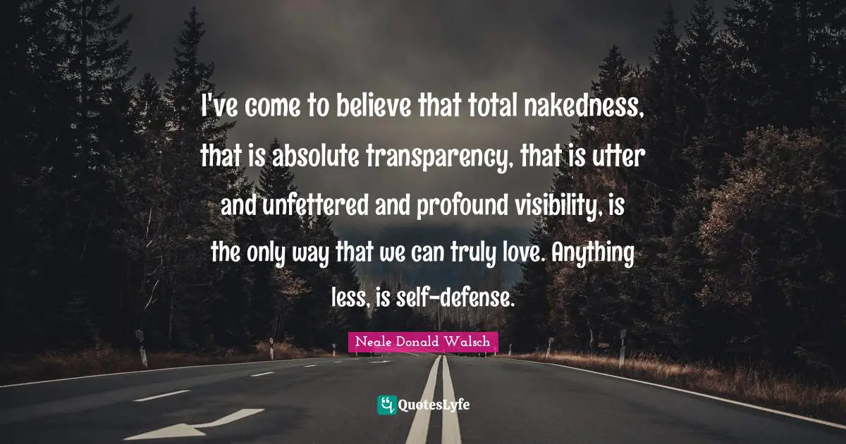 I've come to believe that total nakedness, that is absolute transparency, that is utter and unfettered and profound visibility, is the only way that we can truly love. Anything less, is self-defense.
