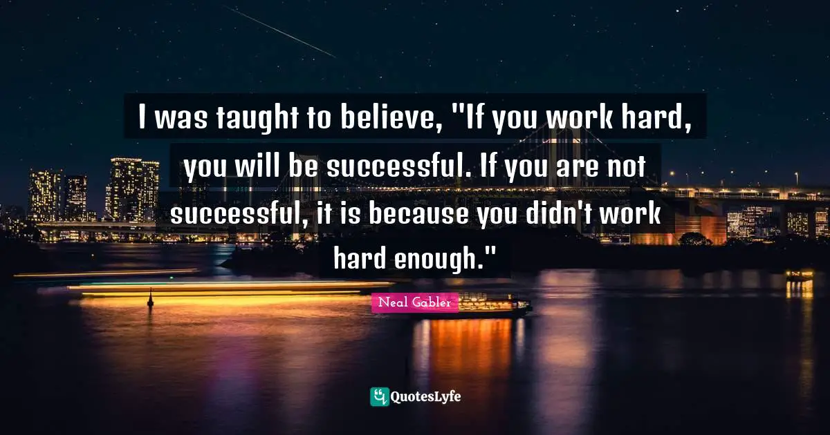 I was taught to believe, "If you work hard, you will be successful. If you are not successful, it is because you didn't work hard enough."