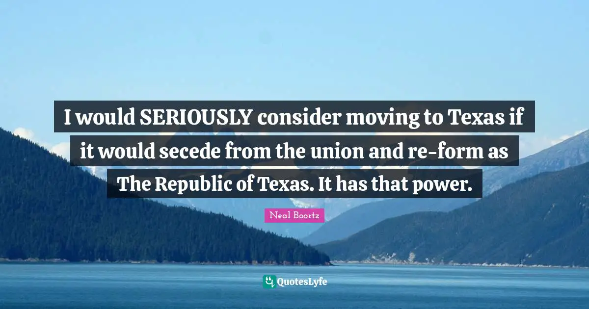 I would SERIOUSLY consider moving to Texas if it would secede from the union and re-form as The Republic of Texas. It has that power.
