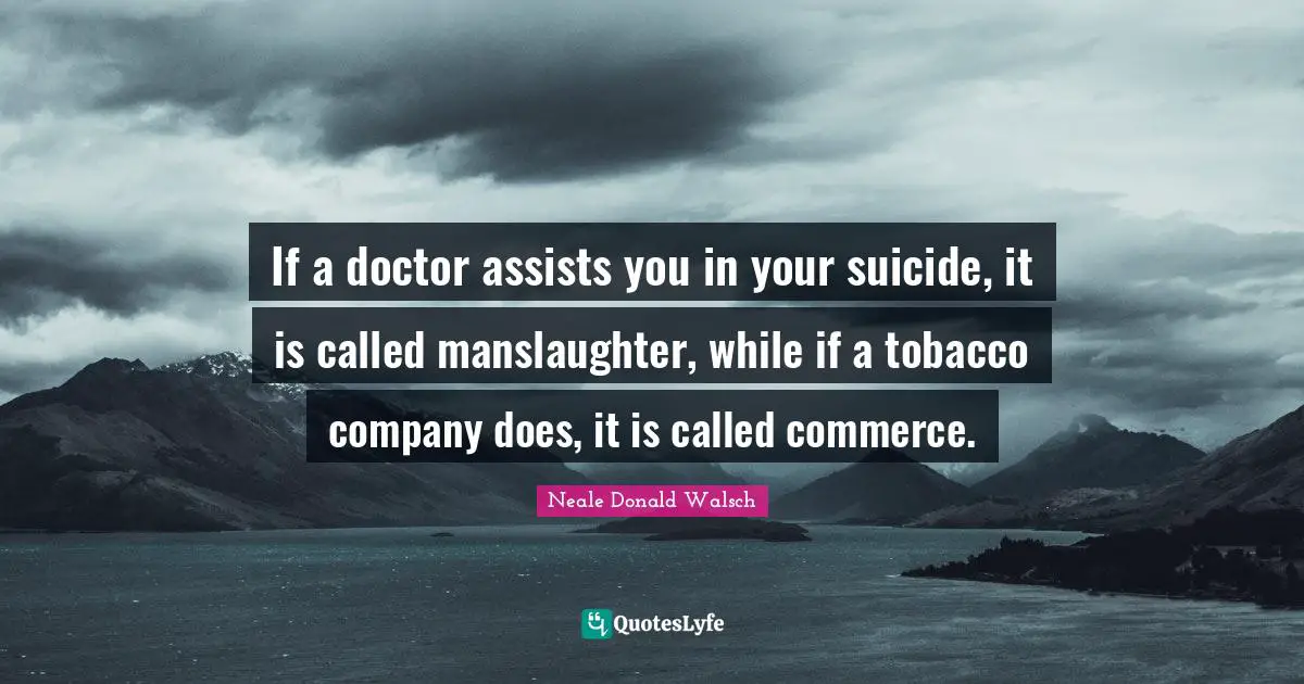 If a doctor assists you in your suicide, it is called manslaughter, while if a tobacco company does, it is called commerce.