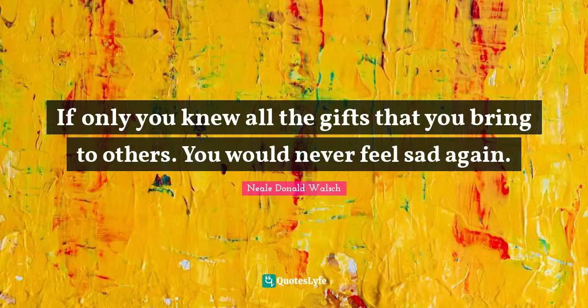 If only you knew all the gifts that you bring to others. You would never feel sad again.