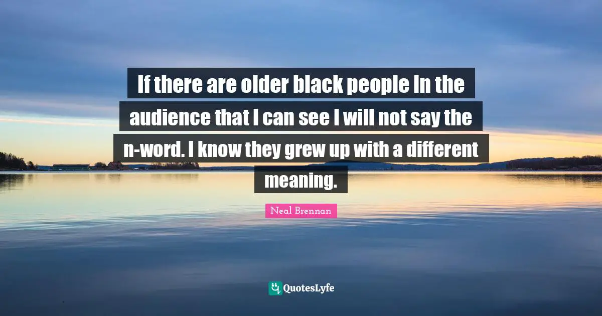If there are older black people in the audience that I can see I will not say the n-word. I know they grew up with a different meaning.