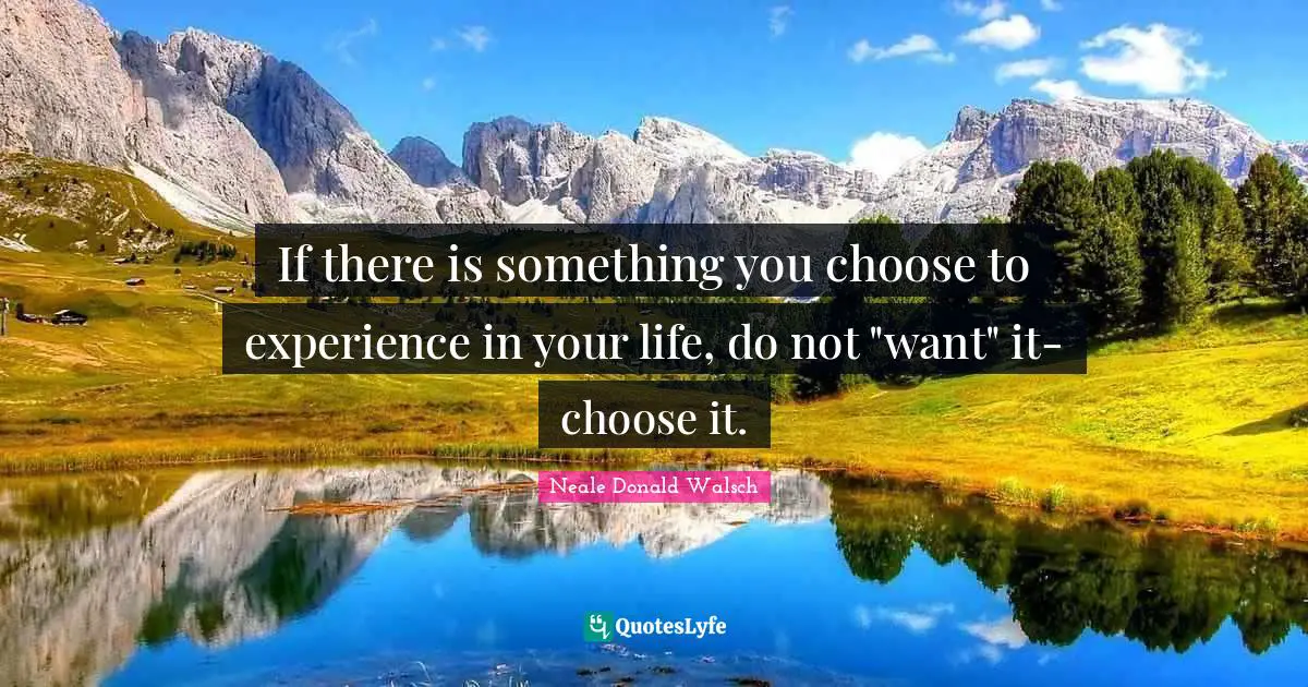 If there is something you choose to experience in your life, do not "want" it-choose it.