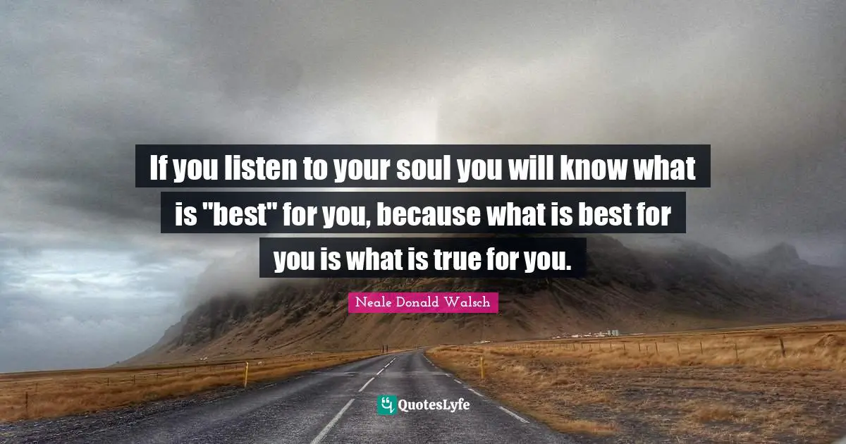 If you listen to your soul you will know what is "best" for you, because what is best for you is what is true for you.