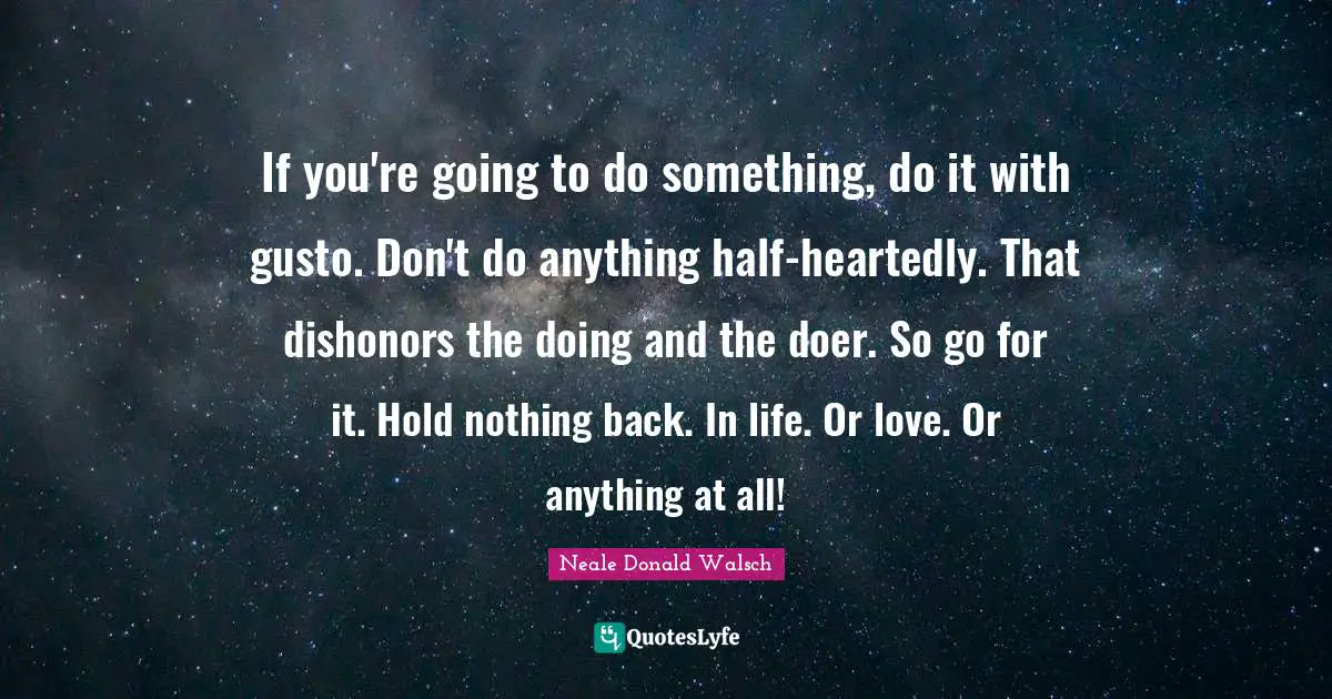 If you're going to do something, do it with gusto. Don't do anything half-heartedly. That dishonors the doing and the doer. So go for it. Hold nothing back. In life. Or love. Or anything at all!