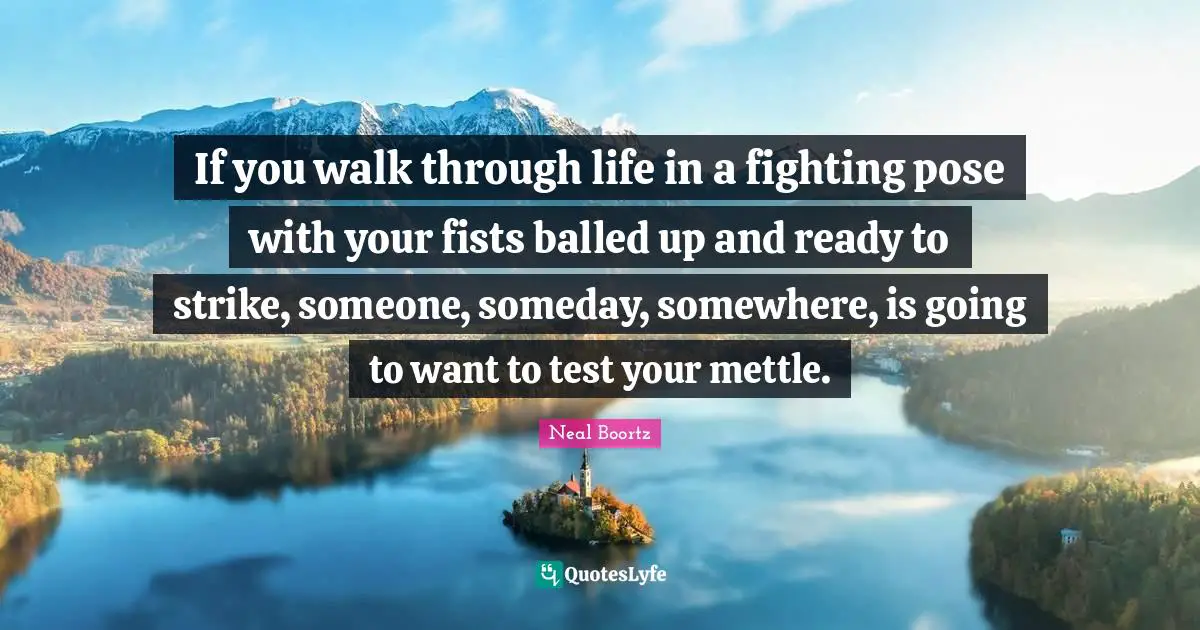 If you walk through life in a fighting pose with your fists balled up and ready to strike, someone, someday, somewhere, is going to want to test your mettle.