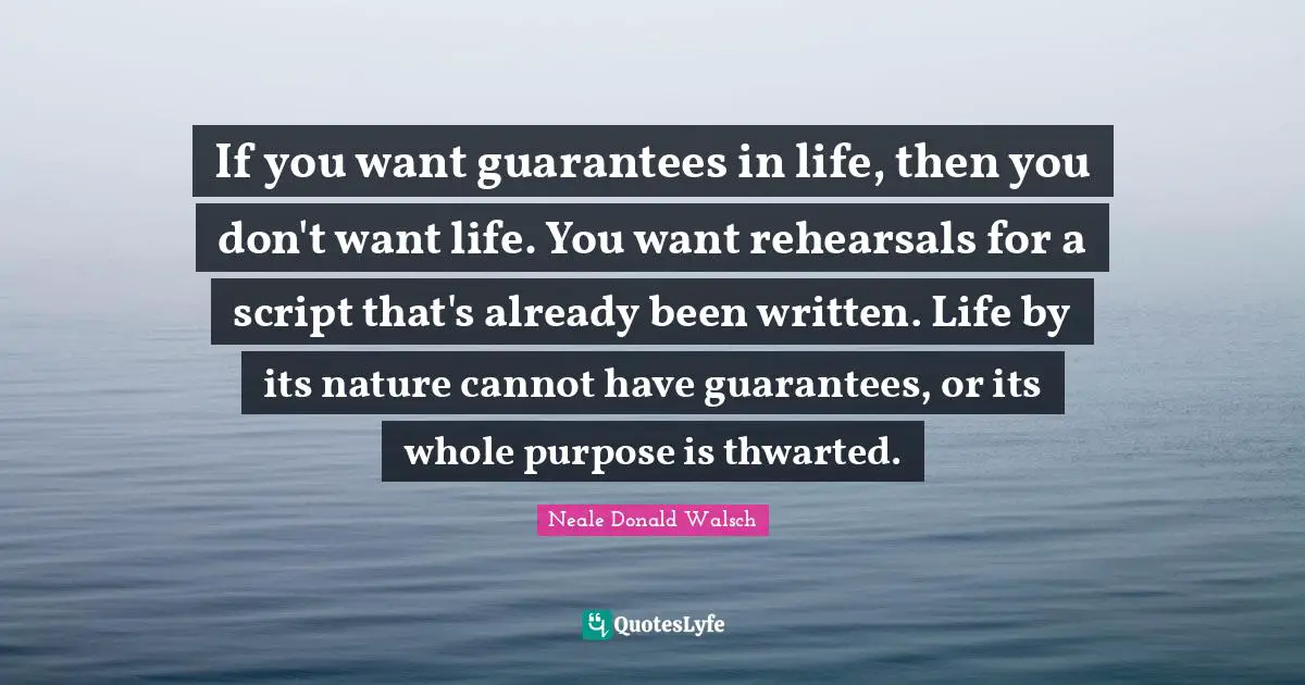 If you want guarantees in life, then you don't want life. You want rehearsals for a script that's already been written. Life by its nature cannot have guarantees, or its whole purpose is thwarted.