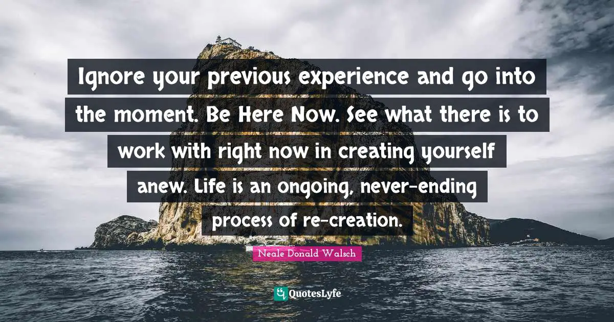 Be Here Now Quotes: "Ignore your previous experience and go into the moment. Be Here Now. See what there is to work with right now in creating yourself anew. Life is an ongoing, never-ending process of re-creation."