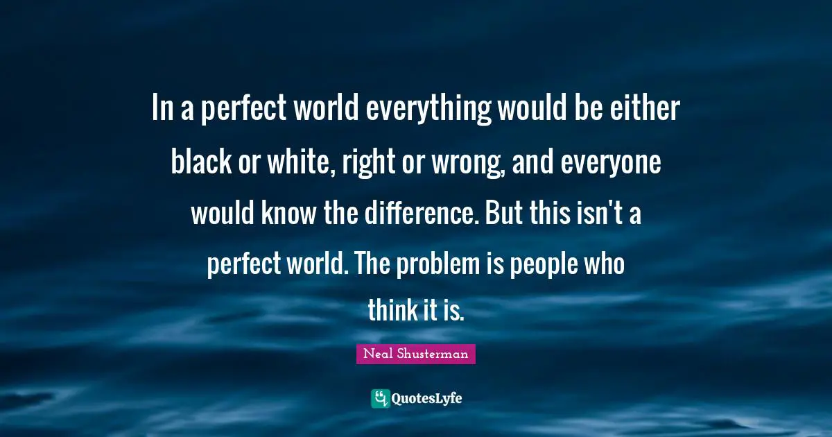 In a perfect world everything would be either black or white, right or wrong, and everyone would know the difference. But this isn't a perfect world. The problem is people who think it is.