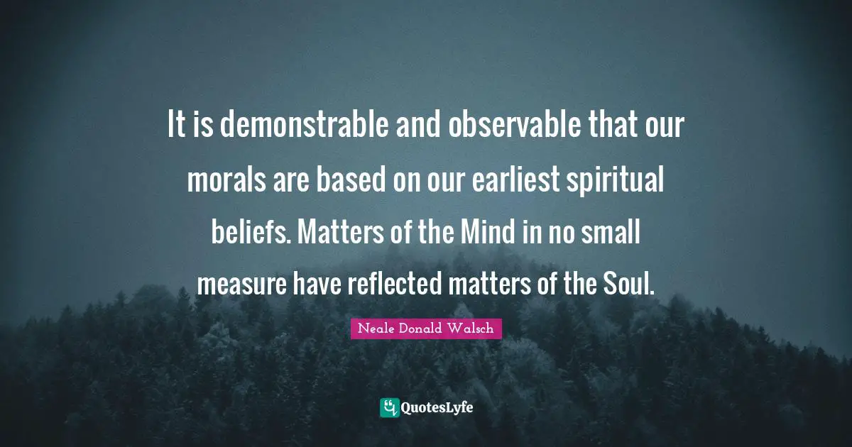 It is demonstrable and observable that our morals are based on our earliest spiritual beliefs. Matters of the Mind in no small measure have reflected matters of the Soul.