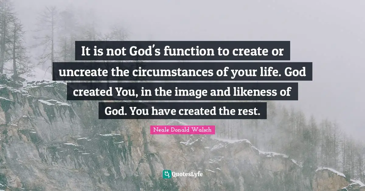 It is not God's function to create or uncreate the circumstances of your life. God created You, in the image and likeness of God. You have created the rest.