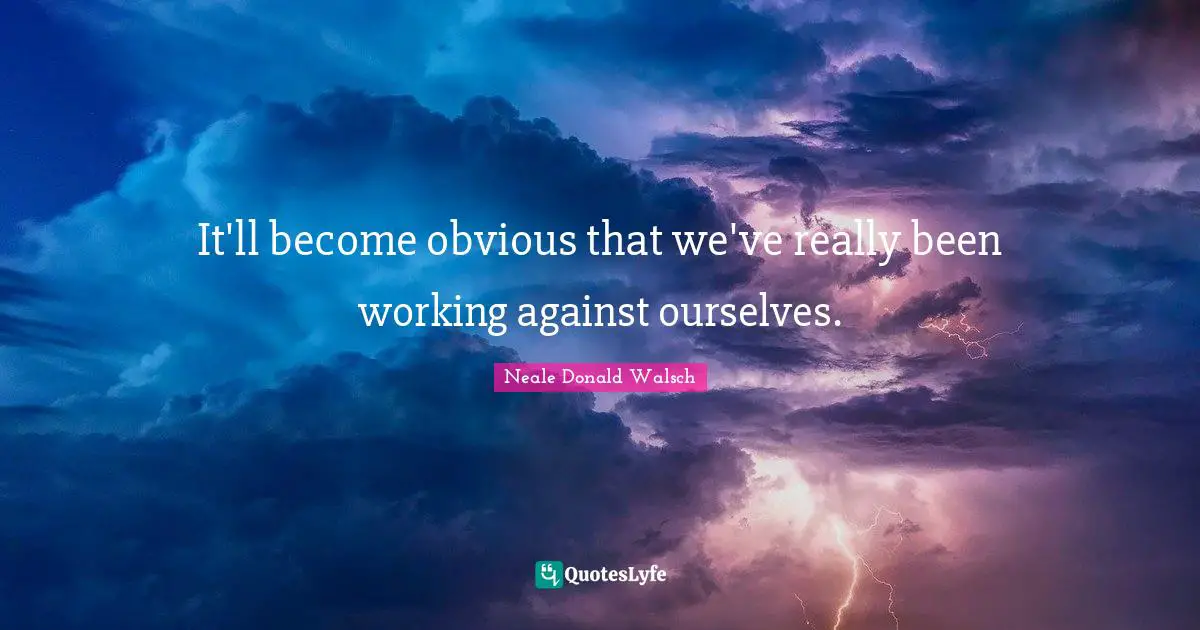 It'll become obvious that we've really been working against ourselves.