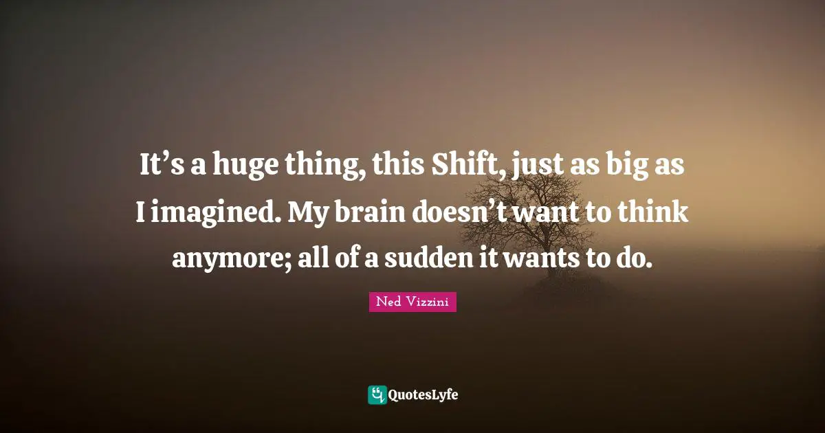 Ned Vizzini Quotes: "It’s a huge thing, this Shift, just as big as I imagined. My brain doesn’t want to think anymore; all of a sudden it wants to do."