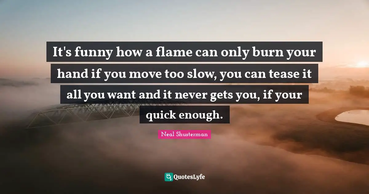 It's funny how a flame can only burn your hand if you move too slow, you can tease it all you want and it never gets you, if your quick enough.