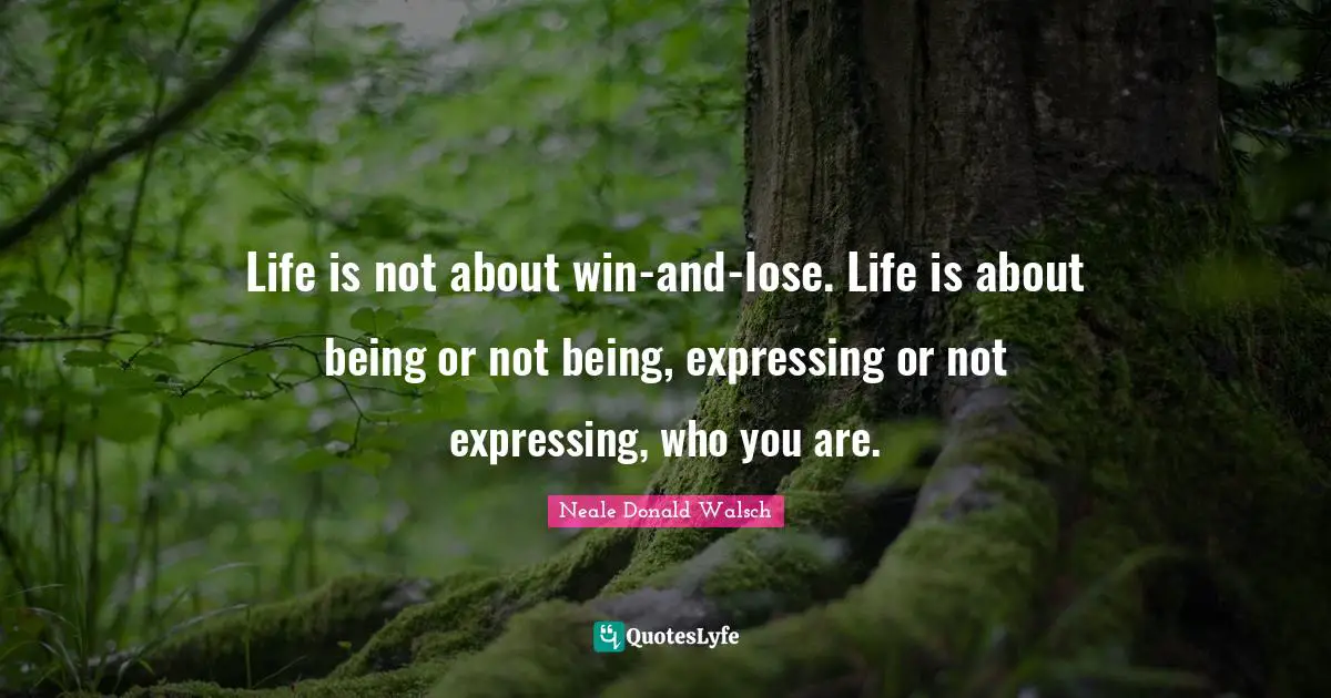 Life is not about win-and-lose. Life is about being or not being, expressing or not expressing, who you are.
