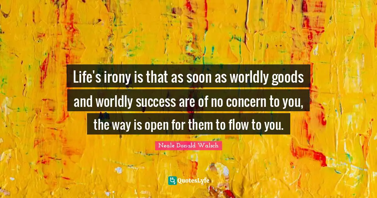 Life's irony is that as soon as worldly goods and worldly success are of no concern to you, the way is open for them to flow to you.